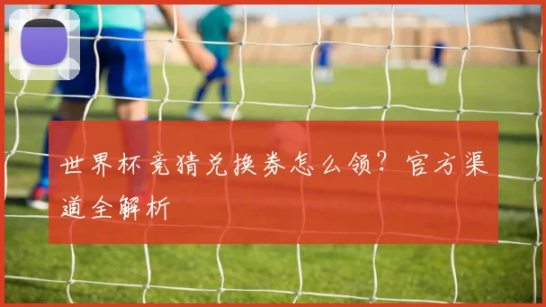 世界杯竞猜兑换券怎么领?官方渠道全解析