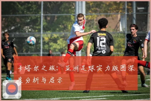 卡塔尔之旅：亚洲足球实力版图深度分析与启示