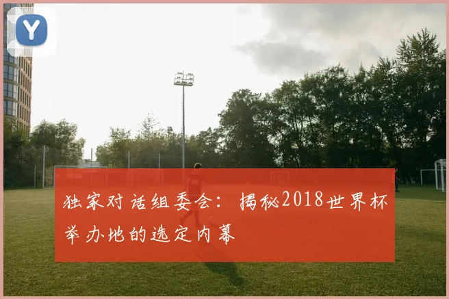 独家对话组委会：揭秘2018世界杯举办地的选定内幕