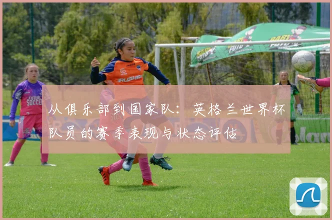 从俱乐部到国家队:英格兰世界杯队员的赛季表现与状态评估
