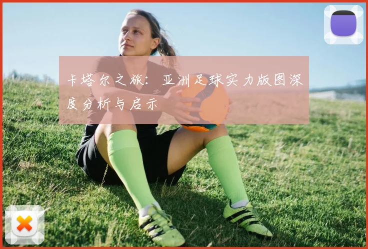 卡塔尔之旅：亚洲足球实力版图深度分析与启示