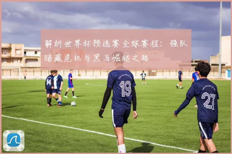 解析世界杯预选赛全球赛程：强队暗藏危机与黑马崛起之路