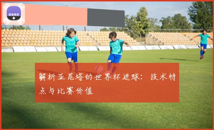 解析亚昆塔的世界杯进球：技术特点与比赛价值