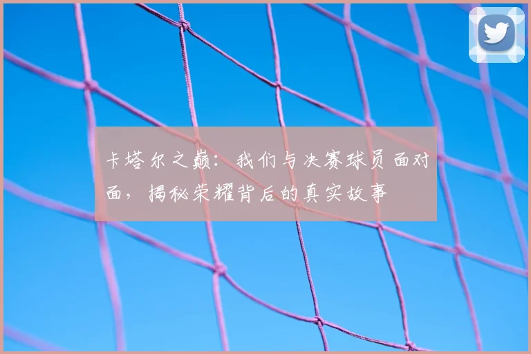 卡塔尔之巅：我们与决赛球员面对面，揭秘荣耀背后的真实故事