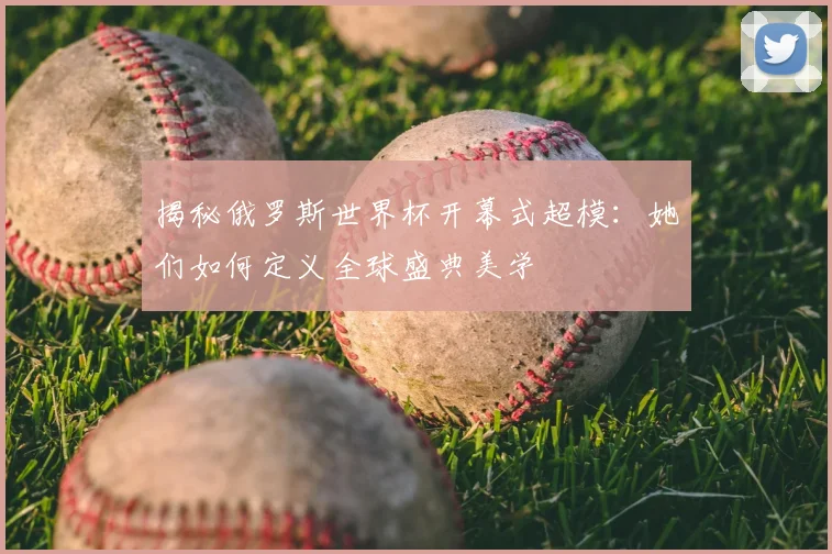 揭秘俄罗斯世界杯开幕式超模：她们如何定义全球盛典美学