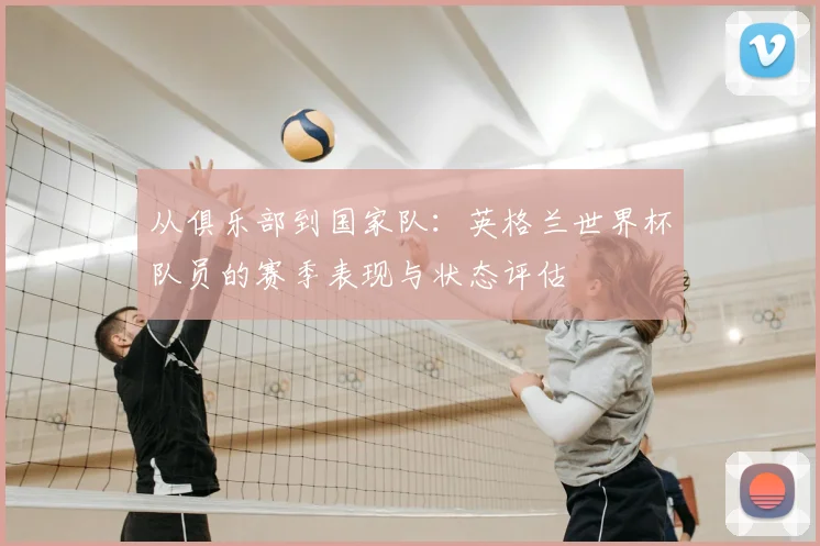 从俱乐部到国家队:英格兰世界杯队员的赛季表现与状态评估