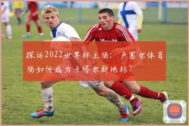 探访2022世界杯主场：卢塞尔体育场如何成为卡塔尔新地标？