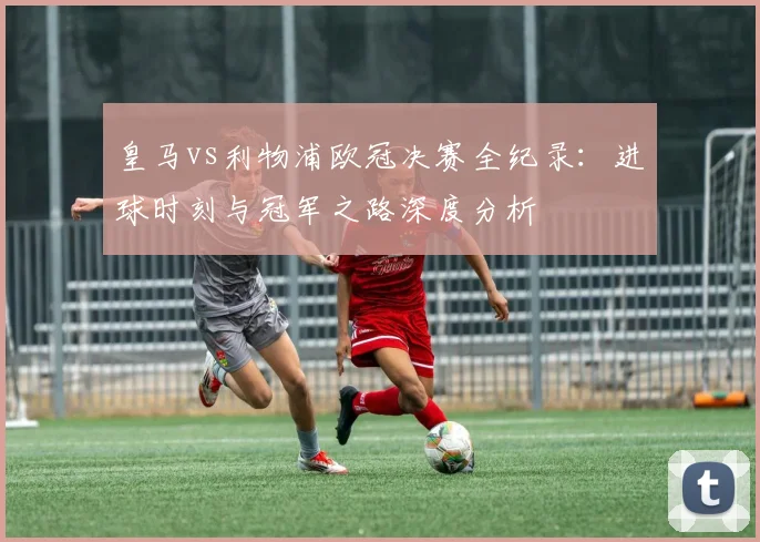 皇马vs利物浦欧冠决赛全纪录：进球时刻与冠军之路深度分析