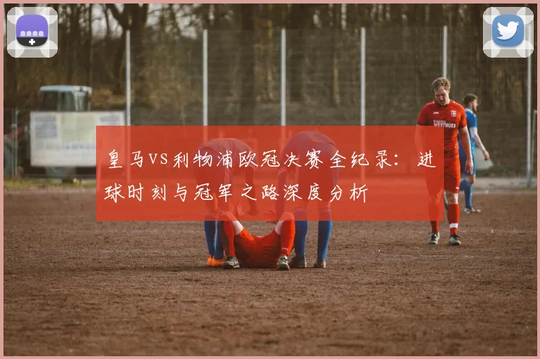 皇马vs利物浦欧冠决赛全纪录：进球时刻与冠军之路深度分析