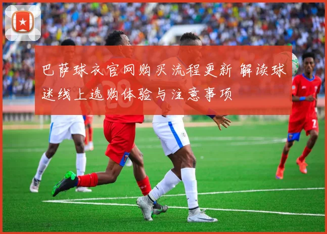 巴萨球衣官网购买流程更新 解读球迷线上选购体验与注意事项