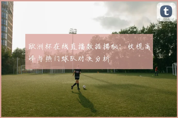 欧洲杯在线直播数据揭秘：收视高峰与热门球队对决分析